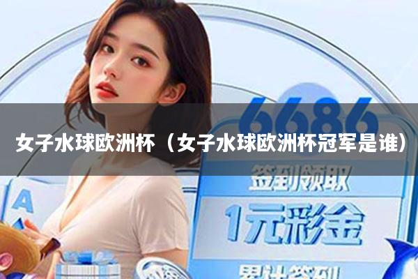 女子水球欧洲杯（女子水球欧洲杯冠军是谁）